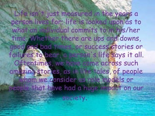Life isn't just measured in the years a
 person lives for; life is looked upon as to
 what an individual commits to in his/her
 time. Whether there are ups and downs,
good and bad times, or success stories or
failures to bear, a person's life says it all.
  Oftentimes, we have come across such
amazing stories, as in life tales, of people
    whom we consider as role models or
people that have had a huge impact on our
                  society.
 