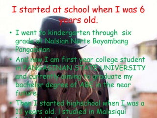 I started at school when I was 6
           years old.
• I went to kindergarten through six
  grade at Nalsian Norte Bayambang
  Pangasinan
• And now I am first year college student
  in PANGASINAN STATE UNIVERSITY
  and currently aiming to graduate my
  bachelor degree of ABE in the near
  future.
• Then I started highschool when I was a
  13 years old. l studied in Malasiqui
 