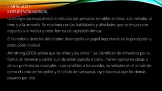 • ARTICULO 1
INTELIGENCIA MUSICAL
La inteligencia musical está constituida por personas sensibles al ritmo, a la melodía, al
tono y a la armonía. Se relaciona con las habilidades y afinidades que se tengan con
respecto a la música y otras formas de expresión rítmica.
El hemisferio derecho del cerebro desempeña un papel importante en la percepción y
producción musical.
Armstrong (2001) señala que las niñas y los niños “...se identifican de inmediato por su
forma de moverse y cantar cuando están oyendo música... tienen opiniones claras a
de sus preferencias musicales... son sensibles a los sonidos no verbales en el ambiente
como el canto de los grillos y el tañido de campanas, oyendo cosas que los demás
pasaron por alto
 