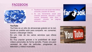 FACEBOOK
 Facebook es la red social más exitosa,
conocida y popular de internet.
 Es una herramienta social para
conectar personas, descubrir y crear
nuevas amistades, subir fotos y
compartir vínculos se paginas
externas y videos.
YouTube
YouTube es un sitio de almacenaje gratuito en la red,
donde es posible subir para compartir, ver, comentar,
buscar y descargar videos.
Es uno más de los varios servicios que ofrece
Google.
Es muy popular gracias a la posibilidad de alojar
vídeos personales de forma sencilla. Posee una gran
variedad de clips de películas, programas de
televisión y vídeos musicales.
 