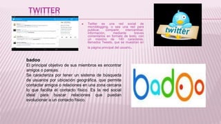 TWITTER
 Twitter es una red social de
microblogging, o sea una red para
publicar, compartir, intercambiar,
información, mediante breves
comentarios en formato de texto, con
un máximo de 140 caracteres,
llamados Tweets, que se muestran en
la página principal del usuario.
badoo
El principal objetivo de sus miembros es encontrar
amigos o parejas.
Se caracteriza por tener un sistema de búsqueda
de usuarios por ubicación geográfica, que permite
contactar amigos o relaciones en una zona cercana
lo que facilita el contacto físico. Es la red social
ideal para buscar relaciones que puedan
evolucionar a un contacto físico.
 