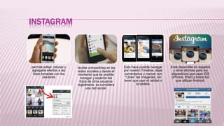 INSTAGRAM
permite editar, retocar y
agregarle efectos a las
fotos tomadas con los
celulares
facilita compartirlas en las
redes sociales y desde el
momento que es posible
navegar y explorar las
fotos de otros usuarios
registrados, se considera
una red social.
Esto hace posible navegar
por nuestro Timeline, dejar
comentarios y marcar con
"Likes" las imágenes, sin
tener que usar el celular o
la tableta.
Está disponible en español
y otros idiomas para los
dispositivos que usan iOS
(iPhone, iPad) y todos los
que utilizan Android.
 