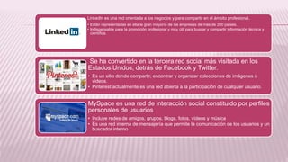 LinkedIn es una red orientada a los negocios y para compartir en el ámbito profesional.
• Están representadas en ella la gran mayoría de las empresas de más de 200 países.
• Indispensable para la promoción profesional y muy útil para buscar y compartir información técnica y
científica.
Se ha convertido en la tercera red social más visitada en los
Estados Unidos, detrás de Facebook y Twitter.
• Es un sitio donde compartir, encontrar y organizar colecciones de imágenes o
videos.
• Pinterest actualmente es una red abierta a la participación de cualquier usuario.
MySpace es una red de interacción social constituido por perfiles
personales de usuarios
• Incluye redes de amigos, grupos, blogs, fotos, vídeos y música
• Es una red interna de mensajería que permite la comunicación de los usuarios y un
buscador interno
 