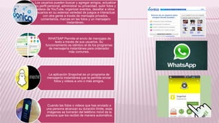 Los usuarios pueden buscar y agregar amigos, actualizar
su perfil personal, administrar su privacidad, subir fotos y
videos de YouTube, organizar eventos, desafiar a otros
usuarios en su extensa variedad de juegos e interactuar
con otra gente a través de mensajes privados,
comentarios, marcas en las fotos y un mensajero
instantáneo.
WHATSAP Permite el envío de mensajes de
texto a través de sus usuarios. Su
funcionamiento es idéntico al de los programas
de mensajería instantánea para ordenador
más comunes.
La aplicación Snapchat es un programa de
mensajería instantánea que te permite enviar
fotos y videos a uno o más amigos.
Cuando las fotos o videos que has enviado a
una persona alcanzan su duración límite, esas
imágenes se borrarán del teléfono móvil de la
persona que los recibió de manera automática.
 