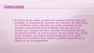 CONCLUSIÓN
 El efecto de las redes sociales en nuestros días es más que
evidente, el espectacular aumento de miembros en ellas pone
de manifiesto varias actitudes que están presentes en los
sectores más jóvenes de la sociedad; Hay que tener en
cuenta que, aunque me haya centrado en el estudio del uso
de algunos medios de comunicación, en sus sitios web, de las
redes sociales, los medios audiovisuales tienen un perfil
general en Facebook de la cadena y perfiles específicos de
cada uno de sus programas.
 