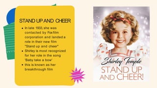 In late 1933, she was
contacted by Fox film
corporation and landed a
role in their new film
"Stand up and cheer"
Shirley is most recognized
for her role in the song
'Baby take a bow'
this is known as her
breakthrough film
STAND UPAND CHEER
 