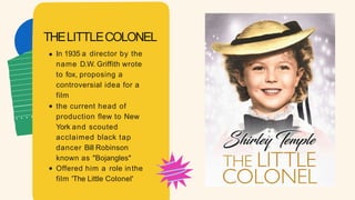 In 1935 a director by the
name D.W. Griffith wrote
to fox, proposing a
controversial idea for a
film
the current head of
production flew to New
York and scouted
acclaimed black tap
dancer Bill Robinson
known as "Bojangles"
Offered him a role inthe
film 'The Little Colonel'
THELITTLECOLONEL
 