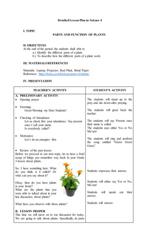 Detailed Lesson Plan in Science 4
I. TOPIC
PARTS AND FUNCTION OF PLANTS
II. OBJECTIVES
At the end of the period, the students shall able to
a.) Identify the different parts of a plant.
b.) To describe how the different parts of a plant work.
III. MATERIALS/REFERENCES
Materials: Laptop, Projector, Real Plant, Bond Paper
References: https://byjus.com/biology/parts-of-plants/
IV. PRESENTATION
TEACHER’S ACTIVITY STUDENT’S ACTIVITY
A. PRELIMINARY ACTIVITY
 Opening prayer
 Greetings
Good Morning my Dear Students!
 Checking of Attendance
Let us check first your attendance. Say present
once I call your name.
Is everybody called?
 Motivation
Let’s do an energizer first.
 Review of the past lesson
Before we proceed to our next topic, let us have a brief
recap of things you remember way back in your Grade
3 lesson about plants.
So, I have something here. What
do you think is it called? Or
what can you say about it?
Okay, then do you have plants
in your home?
What are the plants that you
were able to talked about in your
last discussion about plants?
What have you observe with those plants?
B. LESSON PROPER
This time we will move on to our discussion for today.
We are going to talk about plants. Specifically, its parts
The students will stand up to the
pray and sits down after praying.
The students will greet back the
teacher.
The students will say Present once
their name is called.
The students says either Yes or No
Ma’am!
The students will sing and perform
the song entitled “Green Green
Grass”.
Students expresses their answer.
Students will either say Yes or No,
Ma’am!
Students will speak out their
answer.
Students will answer.
 