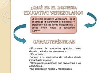 El sistema educativo venezolano, es el
encargado d garantizar el bienestar y
protección de las leyes estudiantiles ,
desde inicial hasta la educación
superior
Promueve la educación gratuita, como
derecho de todos los venezolanos.
Es inclusivo.
Apoya a la realización de estudios desde
inicial hasta superior.
Crea planes o misiones que favorezcan a los
estudiantes.
Se clasifica en niveles y modalidades
 