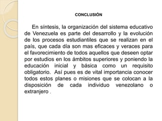 CONCLUSIÓN
En síntesis, la organización del sistema educativo
de Venezuela es parte del desarrollo y la evolución
de los procesos estudiantiles que se realizan en el
país, que cada día son mas eficaces y veraces para
el favorecimiento de todos aquellos que deseen optar
por estudios en los ámbitos superiores y poniendo la
educación inicial y básica como un requisito
obligatorio. Así pues es de vital importancia conocer
todos estos planes o misiones que se colocan a la
disposición de cada individuo venezolano o
extranjero .
 