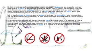 • El abuso de las drogas puede también perjudicar a otros, por ejemplo: el dinero con que son pagadas las drogas
puede privar a la familia de satisfacciones vitales como comida o ropa. El discutir los problemas y situaciones
de la adicción puede generar conflictos familiares. Las reacciones violentas a las drogas pueden llevar al
usuario a cometer asaltos e incluso asesinatos. Si una mujer embarazada toma drogas sin control médico puede
ocasionar malformaciones genéticas en el nuevo ser que está en gestión.
• Dado el ingente volumen de dinero que mueve el mercado de las drogas y el narcotráfico, tanto los consumidores
como los países contraen importantes deudas; se crean bandas organizadas; se produce desestabilización económica
nacional, etc.
• El uso continuo de drogas puede ser muy caro, ya que sus costos se elevan a cientos y, en ocasiones, a miles de
dólares por año. Para sostener su hábito muchos usuarios recurren al crimen. Al destinar la mayor parte del
dinero a comprar las drogas, apenas queda dinero para otras cosas. Los ahorros se agotan y suele aparecer el
endeudamiento. A veces para poder sufragar los gastos de la adicción se ve obligado a recurrir a actividades
ilegales.
 