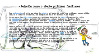 • Relación causa o efecto problemas familiares
• Los adolescentes al vivir una etapa de crisis y al tratar de evadir los problemas, buscan salidas
fáciles o formas de olvidarlos, por ejemplo por medio del alcohol y las drogas.
• Muchas veces las adicciones surgen por problemas dentro de la familia(incomprensión, falta
de comunicación, golpes, maltrato intra-familiar, rechazo, padrastros, abandono, falta
de recursos económicos, dificultades escolares, pobreza absoluta y desamor), al sentir que no son
queridos en los hogares, los adolescentes tienen la impresión de no ser escuchados o tomados en
cuenta.
• Caen en un error al tratar de solucionar los conflictos por medio de las drogas,
creyendo que sólo van a ingerir una vez la sustancia, pero en realidad se generala
costumbre o la adicción, esto ocasiona que los problemas familiares aumenten, ya
que la droga consumida es más fuerte, y al no querer o poder dejarla, a veces los
adolescentes optan por abandonar el hogar, convirtiéndose en niños de la calle,
en la que se exponen a riesgos de gran magnitud como contraer enfermedades, ser
golpeados, soportar abusos, explotación, hambre y abandono.
• El tiempo que persista el efecto de la droga en su organismo, es equivalente al del
abandono de sus problemas, después, todo vuelve a la realidad, las situaciones
preocupantes siguen ahí e incluso aumentan por la adicción generada.
 