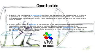 Conclusión
• De acuerdo a los resultados de la investigación pertinente que realizamos con los jóvenes que son el triunfo de
la revolución de la ciudad sobre el consumo de sustancias psicoactivas en lo que alteran a los jóvenes de la
calle ya mencionada a nivel personal social y físico observamos la influencia que hay entre los jóvenes un alto
índice de consumo
• En cuanto a la dificultad de honestidad de los encuestados ya que demasiados temen hacer discriminados por
comportamiento inadecuado sin descartar que es un resultado demasiado alarmante en una Ciudad de tan
poca población donde los padres y los propios afectados tendrán que tomar más responsabilidad del tema ya que es
una ola que se difunde social mente y puede afectar gravemente en un futuro indeterminado sea a la misma o a
una comunidad social, familiar y profesional.
 
