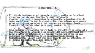 JUSTIFICACION
• El reto de implementar el presente proyecto radica en la actual
situación que vivimos. Resulta de suma importancia
plantear programas y propuestas de prevención a problemáticas de
orden social como lo son la drogadicción como sabemos esto genera
malas actitudes y agresión a los jóvenes que consumen, hasta
llegar al extremo de robar para poder consumirla.
• Esta problemática, atenta contra toda la sociedad, y en especial a
los jóvenes que de acuerdo a su estabilidad psico-emocional es
mayor o menor la propensión al consumo ya que una droga es una
sustancia que introducida en el organismo puede cambiar su
funcionamiento… claro está que casi todo lo que se introduce en
el cuerpo lo cambia de alguna manera
 
