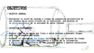 OBJETIVOS
• OBJETIVO GENERAL
• Determinar el nivel de consumo y riesgo de sustancias psicoactivas de
los jóvenes de la calle triunfo de la revolución, que atentan en
la salud personal y de la sociedad de estos jóvenes.
• OBJETIVOS ESPECÍFICOS
• Conocer cuál es la causa que lleva a estos jóvenes a consumir drogas
para así brindarle una ayuda.
• Prevenir el consumo de las drogas incidiendo en los factores de riesgo
al consumo de las drogas, básicamente a través de la información
y educación socio sanitaria de los jóvenes, padres y agentes potenciales
de prevención.
 