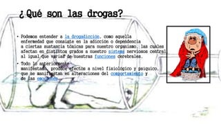 ¿Qué son las drogas?
• Podemos entender a la drogadicción, como aquella
enfermedad que consiste en la adicción o dependencia
a ciertas sustancia tóxicas para nuestro organismo, las cuales
afectan en distintos grados a nuestro sistema nerviosos central,
al igual que varias de nuestras funciones cerebrales.
• Todo lo anteriormente
manifestado, produce efectos a nivel fisiológico y psíquico,
que se manifiestan en alteraciones del comportamiento y
de las emociones.
 