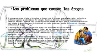 •Los problemas que causan las drogas
• El consumo de drogas origina o interviene en la aparición de diversas enfermedades, daños, perjuicios y
problemas orgánicos y psicológicos. Por ejemplo: Hepatitis, Cirrosis, Trastornos cardiovasculares,
Depresión, Psicosis, Paranoia, etc. Los adictos suelen padecer una amplia gama de trastornos psicológicos,
como estados de ánimo negativo e irritabilidad, actitudes defensivas, pérdida de autoestima e intensos
sentimientos de culpa.
• La adicción suele conllevar la aparición de multitud de síntomas físicos incluyendo
trastornos del apetito, úlcera, insomnio, fatiga, más los trastornos físicos y enferm-
edades provocadas por cada sustancia en particular Los adictos a drogas, con
frecuencia se ven envueltos en agresiones, desorden público, conflictos raciales,
marginación, etc.
• Cuando se comienza a necesitar más a las drogas que a las otras personas pueden
arruinarse o destruirse las relaciones íntimas y perderse las amistades. Se puede
dejar de participar en el mundo, abandonar metas y planes, dejar de crecer como
persona, no intentar resolver constructivamente los problemas y recurrir a más
drogas como "solución".
 