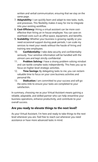 written and verbal communication, ensuring that we stay on the
same page.
7. Adaptability: I can quickly learn and adapt to new tasks, tools,
and processes. This flexibility makes it easy for me to integrate
into your existing workflow.
8. Cost-Efficiency: Hiring a virtual assistant can be more cost-
effective than hiring an in-house employee. You can save on
overhead costs such as office space, equipment, and benefits.
9. Scalability: Whether your business is growing rapidly or you
need occasional support during peak periods, I can scale my
services to meet your needs without the hassle of hiring and
training new employees.
10. Confidentiality: I take data security and confidentiality
seriously. Your sensitive information will be handled with the
utmost care and kept strictly confidential.
11. Problem Solving: I have a strong problem-solving mindset
and can tackle complex tasks independently. This frees you up to
focus on higher-level strategic activities.
12. Time Savings: By delegating tasks to me, you can reclaim
valuable time to focus on your core business activities and
personal life.
13. Dedication: I am committed to your success and will go
the extra mile to ensure your tasks are completed to your
satisfaction.
In summary, choosing me as your Virtual Assistant means gaining a
reliable, adaptable, and skilled partner who can help streamline your
business operations, enhance productivity, and contribute to your
overall success.
Are you ready to elevate things to the next level?
As your Virtual Assistant, I’m here and ready to take things to the next
level whenever you are. Feel free to reach out whenever you need
assistance or have more advanced tasks in mind.
 