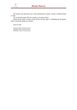 Missão América


    Da mesma sorte funciona com a vida espiritual dos crentes, em que o Espírito Santo
os sela.
    Ao seu devido tempo Ele nos recolhe, se tivermos frutos.
    Desta forma temos o maior evento festivo da terra após o arrebatamento da Igreja.
Que é a festa das bodas do cordeiro.

   Jesus te ama.

   Presbítero Robson Colaço de Lucena
   Webmaster Alice Alves de Lucena
   Webmaster Alisson Alves de Lucena
 