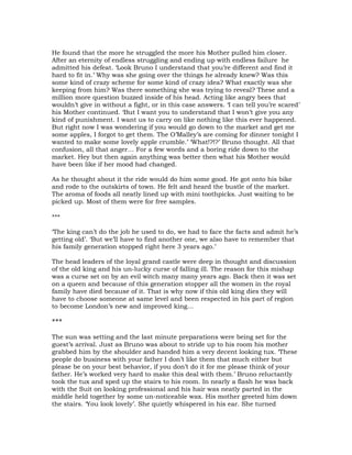 He found that the more he struggled the more his Mother pulled him closer.
After an eternity of endless struggling and ending up with endless failure he
admitted his defeat. ‘Look Bruno I understand that you’re different and find it
hard to fit in.’ Why was she going over the things he already knew? Was this
some kind of crazy scheme for some kind of crazy idea? What exactly was she
keeping from him? Was there something she was trying to reveal? These and a
million more question buzzed inside of his head. Acting like angry bees that
wouldn’t give in without a fight, or in this case answers. ‘I can tell you’re scared’
his Mother continued. ‘But I want you to understand that I won’t give you any
kind of punishment. I want us to carry on like nothing like this ever happened.
But right now I was wondering if you would go down to the market and get me
some apples, I forgot to get them. The O’Malley’s are coming for dinner tonight I
wanted to make some lovely apple crumble.’ ‘What!?!?’ Bruno thought. All that
confusion, all that anger… For a few words and a boring ride down to the
market. Hey but then again anything was better then what his Mother would
have been like if her mood had changed.

As he thought about it the ride would do him some good. He got onto his bike
and rode to the outskirts of town. He felt and heard the bustle of the market.
The aroma of foods all neatly lined up with mini toothpicks. Just waiting to be
picked up. Most of them were for free samples.

***

‘The king can’t do the job he used to do, we had to face the facts and admit he’s
getting old’. ‘But we’ll have to find another one, we also have to remember that
his family generation stopped right here 3 years ago.’

The head leaders of the loyal grand castle were deep in thought and discussion
of the old king and his un-lucky curse of falling ill. The reason for this mishap
was a curse set on by an evil witch many many years ago. Back then it was set
on a queen and because of this generation stopper all the women in the royal
family have died because of it. That is why now if this old king dies they will
have to choose someone at same level and been respected in his part of region
to become London’s new and improved king…

***

The sun was setting and the last minute preparations were being set for the
guest’s arrival. Just as Bruno was about to stride up to his room his mother
grabbed him by the shoulder and handed him a very decent looking tux. ‘These
people do business with your father I don’t like them that much either but
please be on your best behavior, if you don’t do it for me please think of your
father. He’s worked very hard to make this deal with them.’ Bruno reluctantly
took the tux and sped up the stairs to his room. In nearly a flash he was back
with the Suit on looking professional and his hair was neatly parted in the
middle held together by some un-noticeable wax. His mother greeted him down
the stairs. ‘You look lovely’. She quietly whispered in his ear. She turned
 