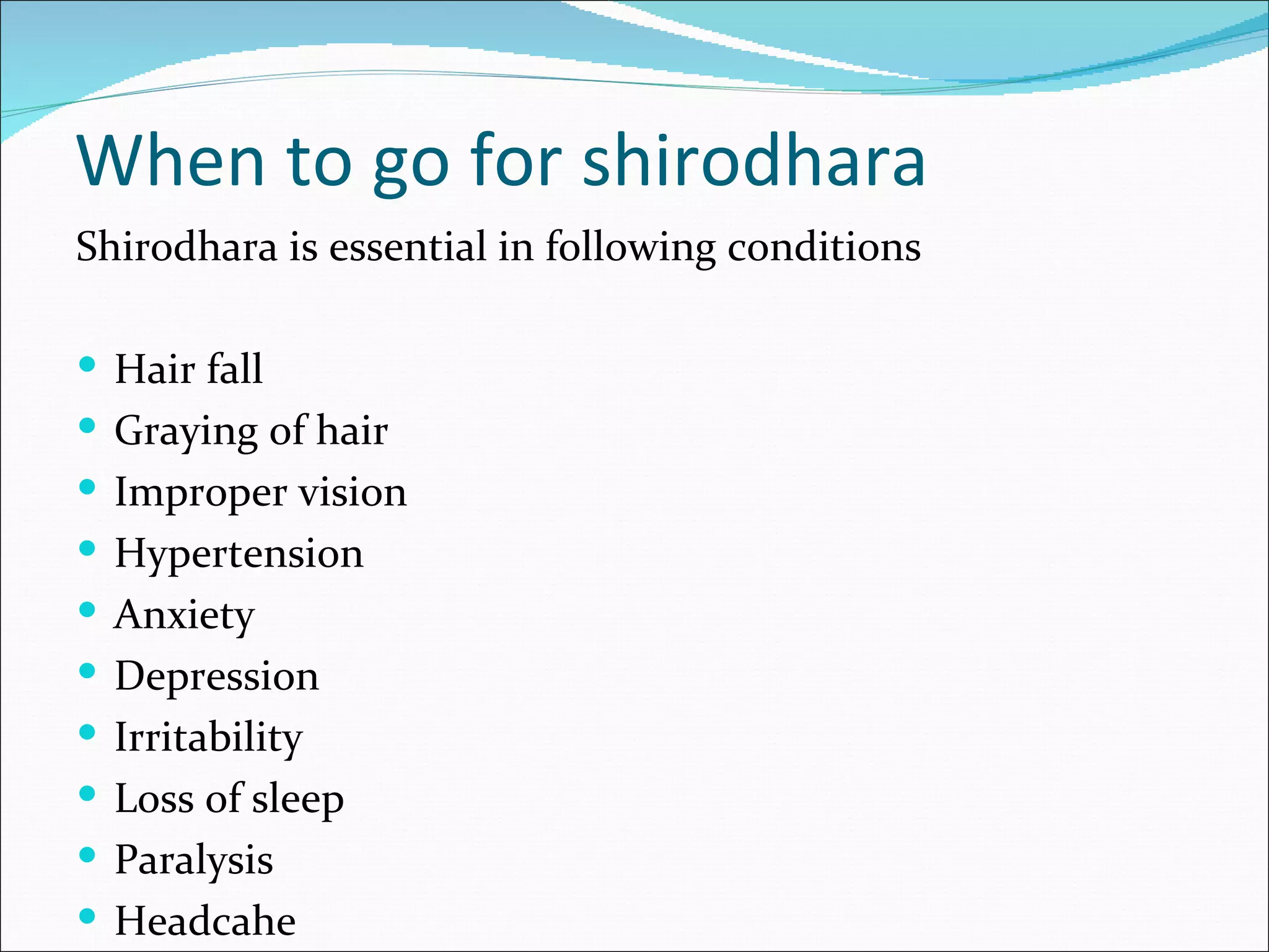 When to go for shirodhara
Shirodhara is essential in following conditions

 Hair fall
 Graying of hair
 Improper vision
 Hypertension
 Anxiety
 Depression
 Irritability
 Loss of sleep
 Paralysis
 Headcahe
 