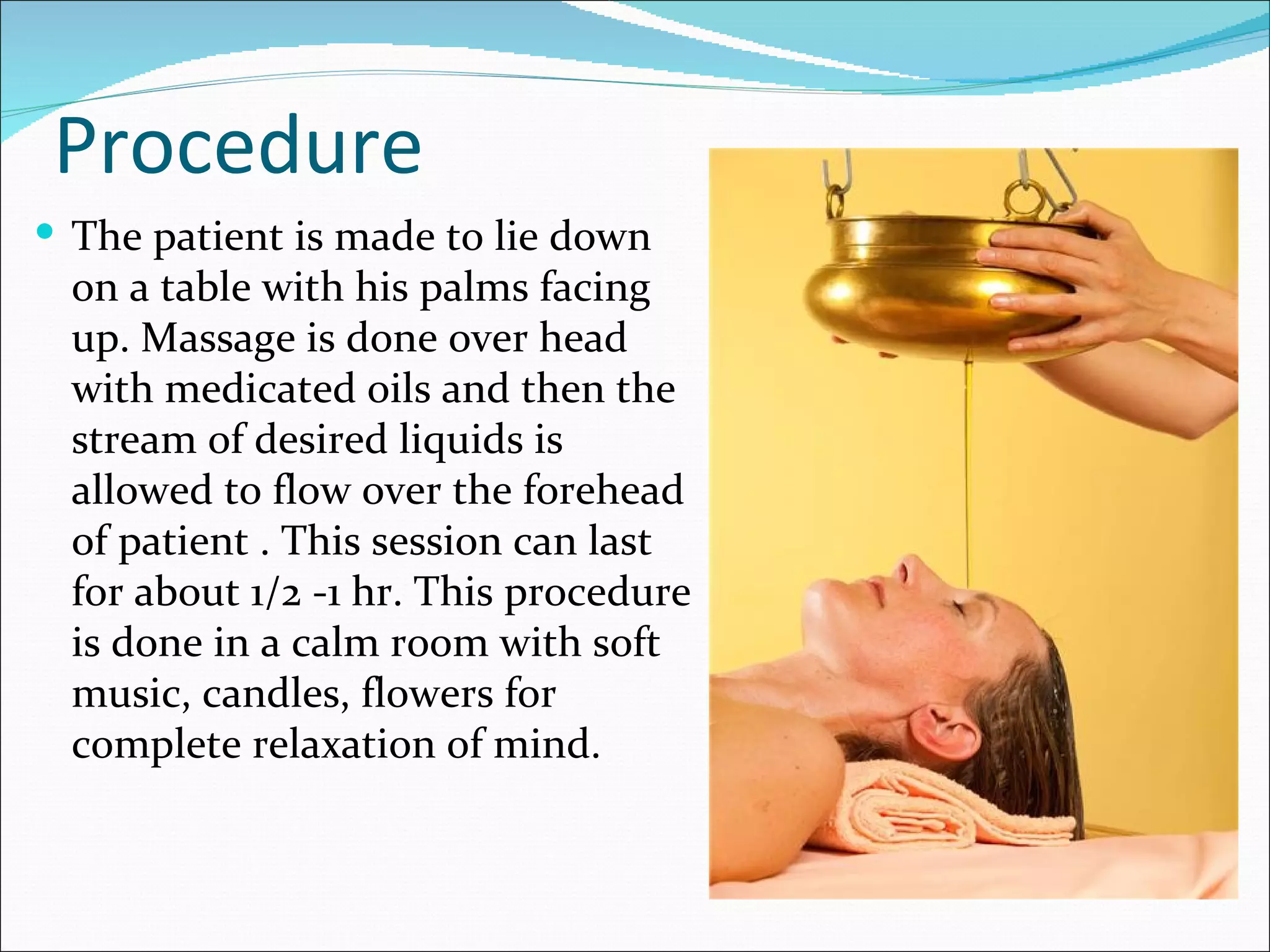 Procedure
 The patient is made to lie down
  on a table with his palms facing
  up. Massage is done over head
  with medicated oils and then the
  stream of desired liquids is
  allowed to flow over the forehead
  of patient . This session can last
  for about 1/2 -1 hr. This procedure
  is done in a calm room with soft
  music, candles, flowers for
  complete relaxation of mind.
 