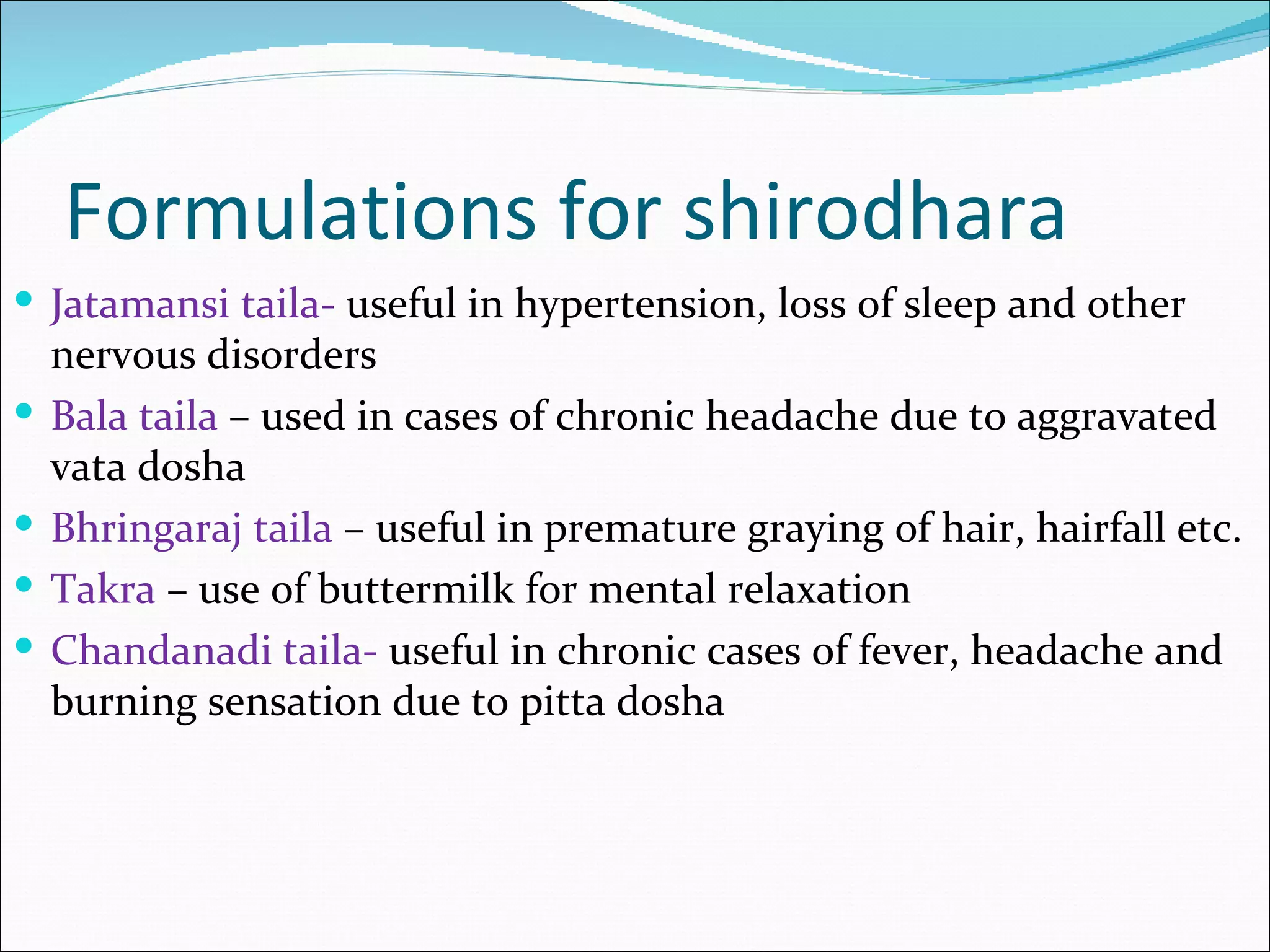 Formulations for shirodhara
 Jatamansi taila- useful in hypertension, loss of sleep and other
    nervous disorders
   Bala taila – used in cases of chronic headache due to aggravated
    vata dosha
   Bhringaraj taila – useful in premature graying of hair, hairfall etc.
   Takra – use of buttermilk for mental relaxation
   Chandanadi taila- useful in chronic cases of fever, headache and
    burning sensation due to pitta dosha
 