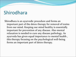 Shirodhara
Shirodhara is an ayurvedic procedure and forms an
  important part of the detox therapy for removal of toxins
  from our mind. Keeping our mind healthy is essentially
  important for prevention of any disease. Also mental
  relaxation is needed to cure any disease pathology. As
  ayurveda has given equal importance to mental health ,
  this therapy focusing on the psychological well-being
  forms an important part of detox therapy.
 