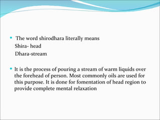  The word shirodhara literally means
  Shira- head
  Dhara-stream

 It is the process of pouring a stream of warm liquids over
  the forehead of person. Most commonly oils are used for
  this purpose. It is done for fomentation of head region to
  provide complete mental relaxation
 