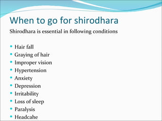 When to go for shirodhara
Shirodhara is essential in following conditions

 Hair fall
 Graying of hair
 Improper vision
 Hypertension
 Anxiety
 Depression
 Irritability
 Loss of sleep
 Paralysis
 Headcahe
 