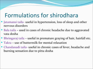 Formulations for shirodhara
 Jatamansi taila- useful in hypertension, loss of sleep and other
    nervous disorders
   Bala taila – used in cases of chronic headache due to aggravated
    vata dosha
   Bhringaraj taila – useful in premature graying of hair, hairfall etc.
   Takra – use of buttermilk for mental relaxation
   Chandanadi taila- useful in chronic cases of fever, headache and
    burning sensation due to pitta dosha
 