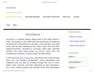8/21/2015 Shirodhara for hair fall - Ayurwoman
http://www.ayurwoman.com.au/shirodhara-for-hair-fall/ 1/6
Shirodhara
Ayurveda  is  a  medical  practice  dating  back  to  the  Vedic  Period  in
India. This practice is over 5000 years old and focuses on balancing
the elements to heal ailments in the body, mind and spirit. Ayurveda
works with the basic elements of fire, water, earth, wind and ether
(space/movement).  According  to  ayurveda,  these  basic  elements
combine  into  body  types  known  as  doshas,  which  form  the
constitutions of humans, animals, plants and other beings.
In the healing practice of ayurveda, most of the care is done through
food,  diet,  and  lifestyle  management.  Some  preventative  and
treatment  care  can  also  be  provided  through  the  use  of  herbs,
plants,  roots,  tinctures,  and  other  treatments  as  well.  Ayurveda  is
not  a  very  invasive  practice  and  typically  works  with  preventative
Our Locations
Malvern Victoria
Glen Huntly Victoria
Elsternwick Victoria
Contact Us
Name: *
Email Address: *
Subject: *
Ayurwoman
Ayurveda for women Ayurvedic Massage Ayurvedic Treatments Skin Care Contact
Yoga Blog
 