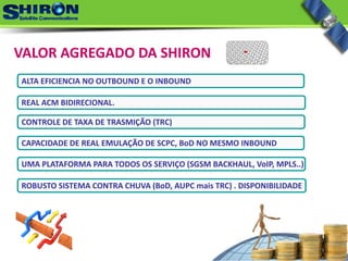 VALOR AGREGADO DA SHIRON
ALTA EFICIENCIA NO OUTBOUND E O INBOUND
REAL ACM BIDIRECIONAL.
CONTROLE DE TAXA DE TRASMIÇÃO (TRC)
CAPACIDADE DE REAL EMULAÇÃO DE SCPC, BoD NO MESMO INBOUND 
UMA PLATAFORMA PARA TODOS OS SERVIÇO (SGSM BACKHAUL, VoIP, MPLS..) 
ROBUSTO SISTEMA CONTRA CHUVA (BoD, AUPC mais TRC) . DISPONIBILIDADE
 