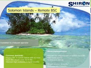 Solomon Islands – Remote BSC
Customer demands:
•Deploy BSC in remote islands with no cover
•Each BSC should cover 10-15 KM
•Maintain high availability in harsh weather
Shiron implementation
InterSKY was integrated with an outdoor macro BTS
300 islands covered
3 ACM zones defined
Project duration : 3 months
Estimated ROI : 7 months
Customer is a telecom operator
 