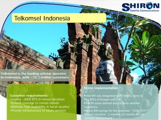 Telkomsel Indonesia
Customer requirements:
•Deploy ~6000 BTS in remote locations
•Extend coverage to remote islands
•Maintain high availability in harsh weather
•Provide infrastructure to future services
Shiron implementation
InterSKY was integrated with : Micro, Nano & 
Pico BTS’s of Huawei and ZTE 
3 ACM zones defined due to harsh weather 
Conditions
Yearly BW savings for the customer: ~$1M 
Project duration : 2 months (12 months for full
remotes deployment)
Telkomsel is the leading cellular operator
in Indonesia, with ~72.1 million customers
 