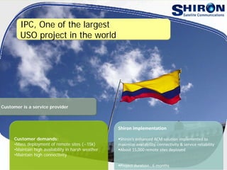 IPC, One of the largest
USO project in the world
Customer demands:
•Mass deployment of remote sites (~15k)
•Maintain high availability in harsh weather
•Maintain high connectivity
Shiron implementation
Shiron’s enhanced ACM solution implemented to 
maximize availability, connectivity & service reliability
About 15,000 remote sites deployed
Project duration : 6 months
Customer is a service provider
 