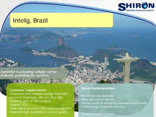 Intelig, Brazil
Customer requirements:
•Extend the GSM network coverage to provide
access to municipals with less than 30k
residents (part of USO project)
•Lowest TCO
•Fast rollout of service with easy management
•Maintain high availability & service quality
Shiron implementation
53 remote sites deployed
Abis optimization devices
Service quality & availability exceeded requirements
~54% savings in satellite resources
Project duration : 6 weeks
Customer is a leading cellular carrier
in Brazil, providing 2G services
 