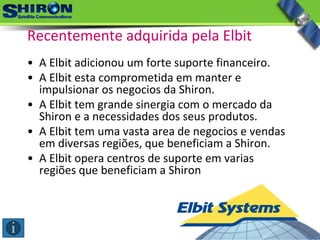 • A Elbit adicionou um forte suporte financeiro.
• A Elbit esta comprometida em manter e 
impulsionar os negocios da Shiron.
• A Elbit tem grande sinergia com o mercado da 
Shiron e a necessidades dos seus produtos.
• A Elbit tem uma vasta area de negocios e vendas 
em diversas regiões, que beneficiam a Shiron.
• A Elbit opera centros de suporte em varias 
regiões que beneficiam a Shiron
Recentemente adquirida pela Elbit
 