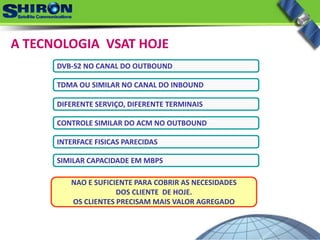 A TECNOLOGIA  VSAT HOJE
DVB‐S2 NO CANAL DO OUTBOUND
TDMA OU SIMILAR NO CANAL DO INBOUND
DIFERENTE SERVIÇO, DIFERENTE TERMINAIS
CONTROLE SIMILAR DO ACM NO OUTBOUND
INTERFACE FISICAS PARECIDAS
SIMILAR CAPACIDADE EM MBPS
NAO E SUFICIENTE PARA COBRIR AS NECESIDADES
DOS CLIENTE  DE HOJE.
OS CLIENTES PRECISAM MAIS VALOR AGREGADO
 