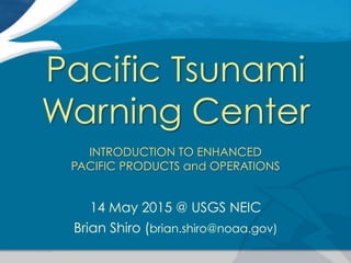 Pacific Tsunami
Warning Center
INTRODUCTION TO ENHANCED
PACIFIC PRODUCTS and OPERATIONS
14 May 2015 @ USGS NEIC
Brian Shiro (brian.shiro@noaa.gov)
 