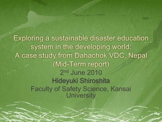 Exploring a sustainable disaster education system in the developing world:A case study from Dahachok VDC, Nepal(Mid-Term report) 2nd June 2010 Hideyuki Shiroshita Faculty of Safety Science, Kansai University 