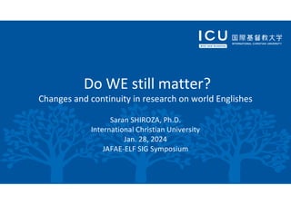 Do WE still matter?
Changes and continuity in research on world Englishes
Saran SHIROZA, Ph.D.
International Christian University
Jan. 28, 2024
JAFAE-ELF SIG Symposium
 
