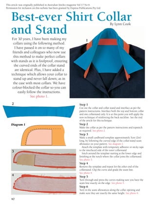 This article was originally published in Australian Stitches magazine Vol 17 No 6.
Permission for inclusion on this website has been granted by Express Publications Pty Ltd.
40
Best-ever Shirt Collar
and Stand
By Lynn Cook
For 30 years, I have been making my
collars using the following method.
I have passed it on to many of my
friends and colleagues who now use
this method to make perfect collars
with stands as it is foolproof, ensuring
the curved ends of the collar stand
are identical. Plus, I have added a
technique which allows your collar to
stand up and never fall down; as in
the case with most collars. We have
colour-blocked the collar so you can
easily follow the instructions.
See photo 1.
Step 1
Cut out the collar and collar stand and interface as per the
pattern instructions. Interface both the top and bottom collar
and one collarstand only. It is at this point you will apply the
new technique of reinforcing the back neckline. See the end
of the article for this technique.
Step 2
Make the collar as per the pattern instructions and topstitch
as required. See photo 2.
Step 3
Make a small cardboard template approximately 5cm (2in)
long, by following the curved edge of the collar-stand seam
allowance on your pattern. See diagram 1.
Attach the template with temporary adhesive or sticky tape
to the interfaced side of the outer collarstand.
Stitch around the template starting at the lower edge and
finishing at the notch where the collar joins the collarstand.
See photo 3.
Step 4
Remove the template and repeat for the other end of the
collarstand. Clip the curve and grade the seam line.
See photo 4.
Step 5
Turn through and press the curves making sure you have the
seam line exactly on the edge. See photo 5.
Step 6
Turn in the seam allowances along the collar opening and
make sure they are exactly the same height. See photo 6.
1
Diagram 1
2
4
3
 