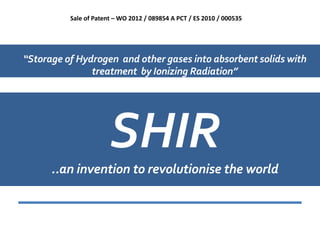 Sale of Patent – WO 2012 / 089854 A PCT / ES 2010 / 000535




“Storage of Hydrogen and other gases into absorbent solids with
               treatment by Ionizing Radiation”




                       SHIR
      ..an invention to revolutionise the world
 