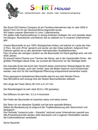 SHIRTHouse
                ein Unternehmen der Sonia OQ FashionCompany




Die Sonia OQ Fashion Company ist ein Familienunternehmen das im Jahr 2000 in
dieser Form mit mir als Verantwortliche begründet wurde.
Wir haben unseren Stammsitz in Lima / Lateinamerika.
Wir stellen tolle Fashioneditionen in streng limitierten Auflagen her und veredeln diese
mit Designs, Illustrationen und Motiven die es weltweit nur in unserem Unternehmen
gibt.

Unsere Baumwolle ist aus 100% ökologischem Anbau und wächst im Lande der Inka
in Peru. Sie wird „Pima“ genannt und wurde von den Inkas kultiviert. Aufgrund ihrer
Faktoren gehört sie zu den absoluten internationalen Qualitätsfavoriten.
Peru ist eines der wenigen Ländern wo die Baumwolle mit Hand gepflügt wird, wie seit
4500 Jahren.
Es braucht keine Chemie zum Trennen der Kerne, wie in der maschinellen Ernte - der
größten Plantagen dieser Erde, wo zumeist die Ökonomie vor der Ökologie steht.

Die manuelle Ernte hat durch den Verzicht dieser chemischen Notwendigkeit für den
maschinellen Einsatz, auch den Vorteil, dass die Böden dadurch nicht kontaminiert
werden, was sich für die nachfolgende Pflanzung entsprechend bemerkbar macht.

Pima (gossypium barbadense) Baumwolle stammt aus dem Norden Perus.
Das Microklima dort erzeugt eine der besten Baumwollsorten weltweit.

Die Länge der Faser (fibra) 38,1mm a 41,27 mm.

Die Reissfestigkeit ist sehr stark 92,6 a 100 (pressley)

Die Differenz ist sehr fein. 3,3 a 4 micronaire

Die Farbe der Baumwolle ist zwischen weiss und weiss creme.

Die Textur ist von absoluter Qualität und hat eine spezielle Brillanz.
Selbst die Bewässerung ist aufgrund der Tropfbewässerung sehr ökonomisch und
ökologisch.
Die Fairtrade "comercio justo – Garantie" zeichnet unser Unternehmen speziell aus.
Alle Produktionschritte werden strikt überwacht und in eigenen Werkstätten werden
die Fashioneditionen verarbeitet.

Sonia Oquendo
 