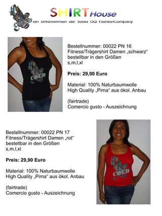 SHIRTHouse
            ein Unternehmen der Sonia OQ FashionCompany




                            Bestellnummer: 00022 PN 16
                            Fitness/Trägershirt Damen „schwarz“
                            bestellbar in den Größen
                            s,m,l,xl

                            Preis: 29,90 Euro

                            Material: 100% Naturbaumwolle
                            High Quality „Pima“ aus ökol. Anbau

                            (fairtrade)
                            Comercio gusto - Auszeichnung




Bestellnummer: 00022 PN 17
Fitness/Trägershirt Damen „rot“
bestellbar in den Größen
s,m,l,xl

Preis: 29,90 Euro

Material: 100% Naturbaumwolle
High Quality „Pima“ aus ökol. Anbau

(fairtrade)
Comercio gusto - Auszeichnung
 
