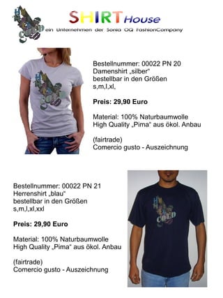 SHIRTHouse
          ein Unternehmen der Sonia OQ FashionCompany




                         Bestellnummer: 00022 PN 20
                         Damenshirt „silber“
                         bestellbar in den Größen
                         s,m,l,xl,

                         Preis: 29,90 Euro

                         Material: 100% Naturbaumwolle
                         High Quality „Pima“ aus ökol. Anbau

                         (fairtrade)
                         Comercio gusto - Auszeichnung




Bestellnummer: 00022 PN 21
Herrenshirt „blau“
bestellbar in den Größen
s,m,l,xl,xxl

Preis: 29,90 Euro

Material: 100% Naturbaumwolle
High Quality „Pima“ aus ökol. Anbau

(fairtrade)
Comercio gusto - Auszeichnung
 