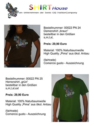SHIRTHouse
          ein Unternehmen der Sonia OQ FashionCompany




                             Bestellnummer: 00022 PN 24
                             Damenshirt „braun“
                             bestellbar in den Größen
                             s,m,l,xl,

                             Preis: 29,90 Euro

                             Material: 100% Naturbaumwolle
                             High Quality „Pima“ aus ökol. Anbau

                             (fairtrade)
                             Comercio gusto - Auszeichnung




Bestellnummer: 00022 PN 25
Herrenshirt „grün“
bestellbar in den Größen
s,m,l,xl,xxl

Preis: 29,90 Euro

Material: 100% Naturbaumwolle
High Quality „Pima“ aus ökol. Anbau

(fairtrade)
Comercio gusto - Auszeichnung
 
