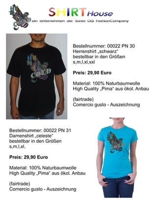 SHIRTHouse
          ein Unternehmen der Sonia OQ FashionCompany




                             Bestellnummer: 00022 PN 30
                             Herrenshirt „schwarz“
                             bestellbar in den Größen
                             s,m,l,xl,xxl

                             Preis: 29,90 Euro

                             Material: 100% Naturbaumwolle
                             High Quality „Pima“ aus ökol. Anbau

                             (fairtrade)
                             Comercio gusto - Auszeichnung




Bestellnummer: 00022 PN 31
Damenshirt „celeste“
bestellbar in den Größen
s,m,l,xl,

Preis: 29,90 Euro

Material: 100% Naturbaumwolle
High Quality „Pima“ aus ökol. Anbau

(fairtrade)
Comercio gusto - Auszeichnung
 