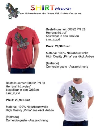 SHIRTHouse
          ein Unternehmen der Sonia OQ FashionCompany




                             Bestellnummer: 00022 PN 32
                             Herrenshirt „rot“
                             bestellbar in den Größen
                             s,m,l,xl,xxl

                             Preis: 29,90 Euro

                             Material: 100% Naturbaumwolle
                             High Quality „Pima“ aus ökol. Anbau

                             (fairtrade)
                             Comercio gusto - Auszeichnung




Bestellnummer: 00022 PN 33
Herrenshirt „weiss“
bestellbar in den Größen
s,m,l,xl,xxl

Preis: 29,90 Euro

Material: 100% Naturbaumwolle
High Quality „Pima“ aus ökol. Anbau

(fairtrade)
Comercio gusto - Auszeichnung
 